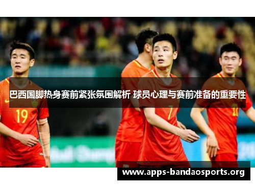巴西国脚热身赛前紧张氛围解析 球员心理与赛前准备的重要性