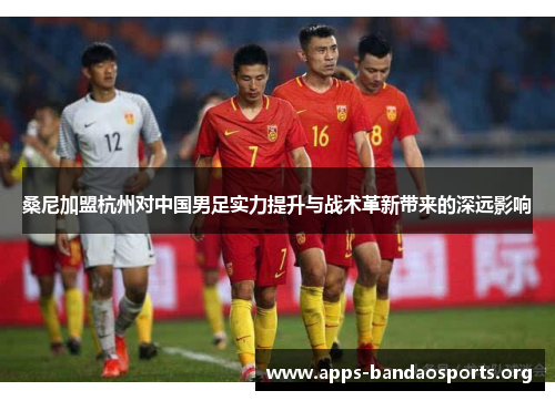 桑尼加盟杭州对中国男足实力提升与战术革新带来的深远影响