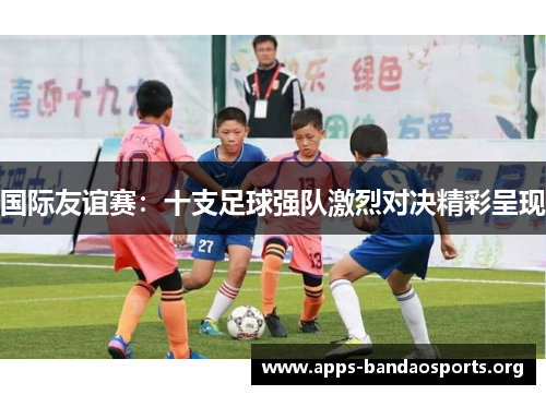 国际友谊赛：十支足球强队激烈对决精彩呈现
