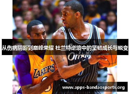 从伤病阴影到巅峰荣耀 杜兰特逆境中的坚韧成长与蜕变