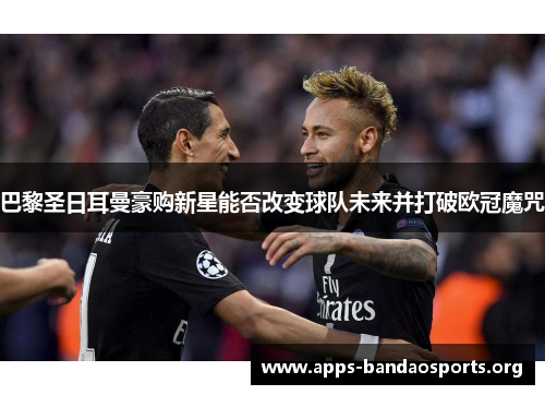 巴黎圣日耳曼豪购新星能否改变球队未来并打破欧冠魔咒