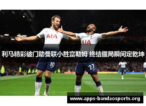 利马精彩破门助曼联小胜富勒姆 终结僵局瞬间定乾坤