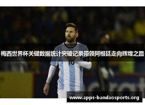 梅西世界杯关键数据统计突破记录带领阿根廷走向辉煌之路