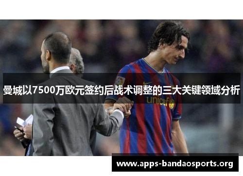 曼城以7500万欧元签约后战术调整的三大关键领域分析