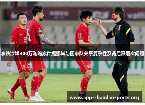 李铁涉嫌300万贿赂案件揭露其与国家队关系复杂性及背后深层次问题