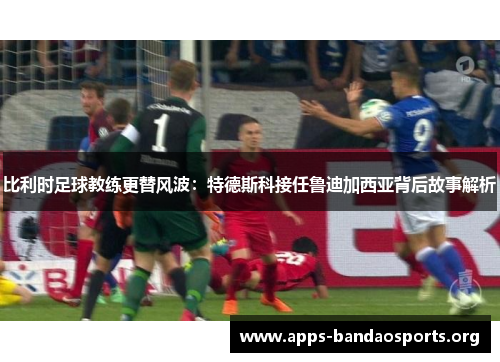 比利时足球教练更替风波：特德斯科接任鲁迪加西亚背后故事解析