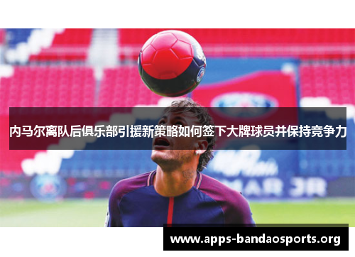 内马尔离队后俱乐部引援新策略如何签下大牌球员并保持竞争力