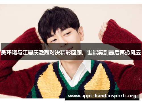 吴玮曦与江晏庆激烈对决精彩回顾，谁能笑到最后再掀风云