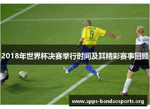 2018年世界杯决赛举行时间及其精彩赛事回顾