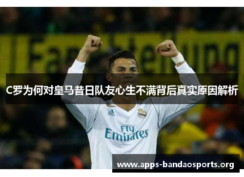 C罗为何对皇马昔日队友心生不满背后真实原因解析