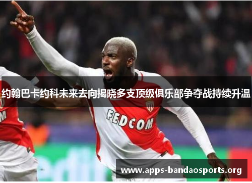 约翰巴卡约科未来去向揭晓多支顶级俱乐部争夺战持续升温