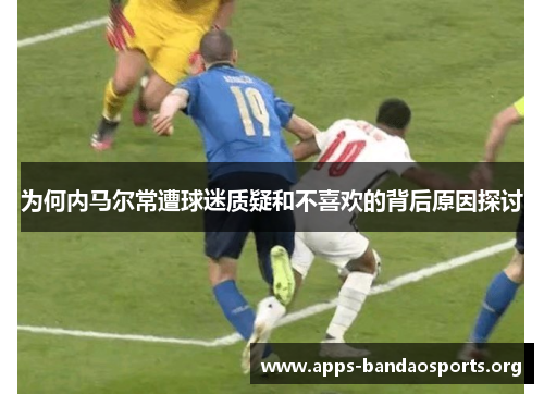 为何内马尔常遭球迷质疑和不喜欢的背后原因探讨