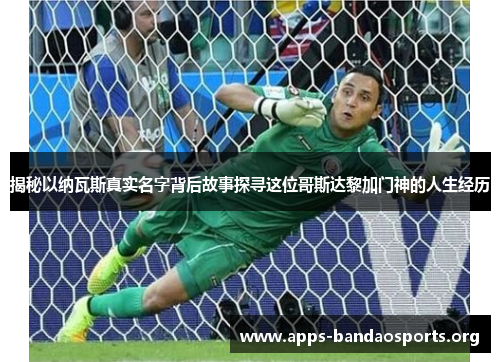揭秘以纳瓦斯真实名字背后故事探寻这位哥斯达黎加门神的人生经历