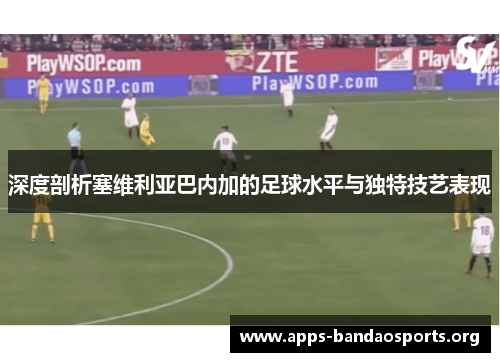 深度剖析塞维利亚巴内加的足球水平与独特技艺表现