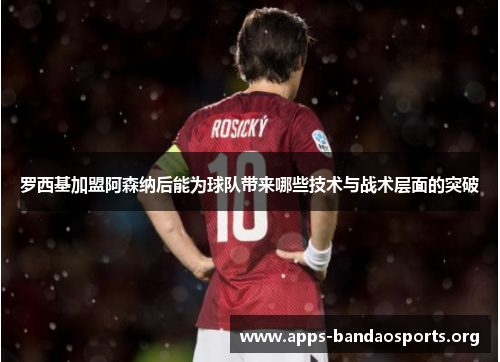 罗西基加盟阿森纳后能为球队带来哪些技术与战术层面的突破