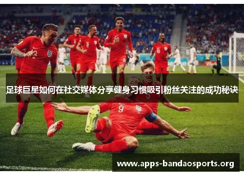 足球巨星如何在社交媒体分享健身习惯吸引粉丝关注的成功秘诀