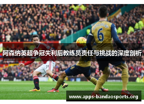 阿森纳英超争冠失利后教练员责任与挑战的深度剖析 阿森纳英超争冠失利后教练员责任与挑战的深度剖析