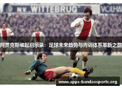 阿贾克斯崛起启示录：足球未来趋势与青训体系革新之路