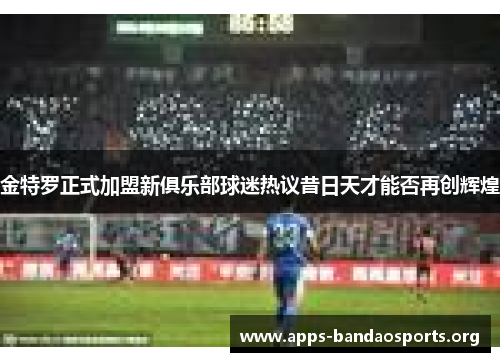 金特罗正式加盟新俱乐部球迷热议昔日天才能否再创辉煌