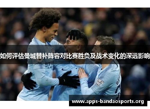 如何评估曼城替补阵容对比赛胜负及战术变化的深远影响 如何评估曼城替补阵容对比赛胜负及战术变化的深远影响