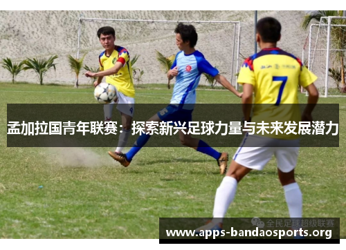 孟加拉国青年联赛：探索新兴足球力量与未来发展潜力