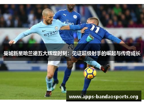 曼城新星哈兰德五大辉煌时刻：见证超级射手的崛起与传奇成长