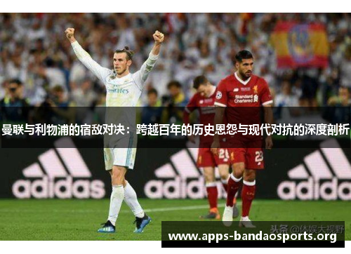 曼联与利物浦的宿敌对决：跨越百年的历史恩怨与现代对抗的深度剖析