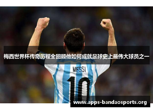 梅西世界杯传奇历程全回顾他如何成就足球史上最伟大球员之一